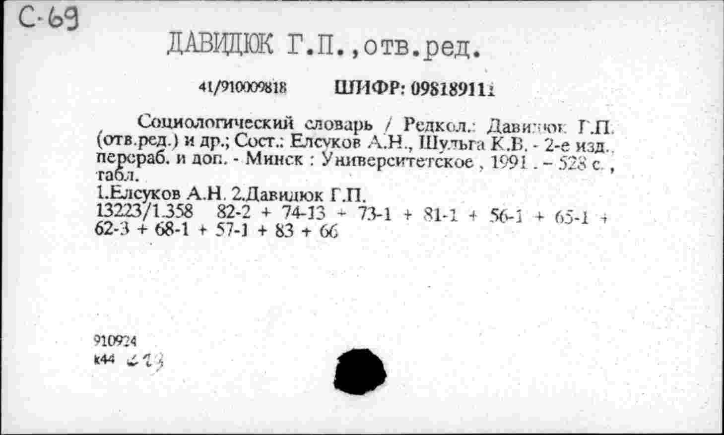 ﻿с-ьэ
ДАВИДЮК Г.П.»отв.ред.
41/91000%18 ШИФР: 098189111
Социологический словарь / Редкол.: Дави: кн: Г.П, (отв.ред.) и др.; Сост.: Елсуков А.Н., Шульга К.В. - 2-е изд. перераб. и доп. - Минск : Университетское , 1991 . - 528 с табл.
1-Елсуков А.Н. 2.Данилюк Г.П. 13223/1358 82-2 + 74-13 - 73-1 + 81-1 62-3 + 68-1 57-1 + 83 + 66
+ 56-1 + 65-1
910924 К44 к